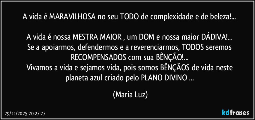 A vida é MARAVILHOSA no seu TODO de complexidade e de beleza!... 
A vida é nossa MESTRA MAIOR , um DOM e nossa maior DÁDIVA!... 
Se a apoiarmos, defendermos e a reverenciarmos, TODOS seremos RECOMPENSADOS com sua BÊNÇÃO!... 
Vivamos a vida e sejamos vida, pois somos BÊNÇÃOS de vida neste planeta azul criado pelo PLANO DIVINO ... (Maria Luz)