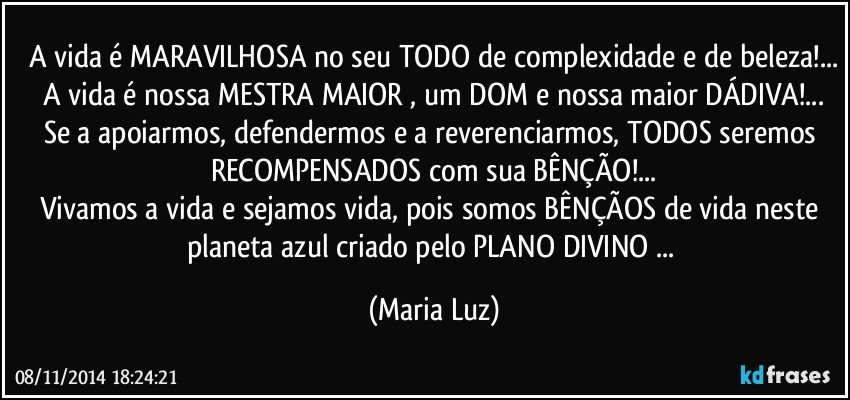 A vida é MARAVILHOSA no seu TODO de complexidade e de beleza!...
A vida é nossa MESTRA MAIOR , um DOM e nossa maior DÁDIVA!...
Se a apoiarmos, defendermos e a reverenciarmos, TODOS seremos RECOMPENSADOS com sua BÊNÇÃO!...
Vivamos a vida e sejamos vida, pois somos BÊNÇÃOS de vida neste planeta azul criado pelo PLANO DIVINO ... (Maria Luz)