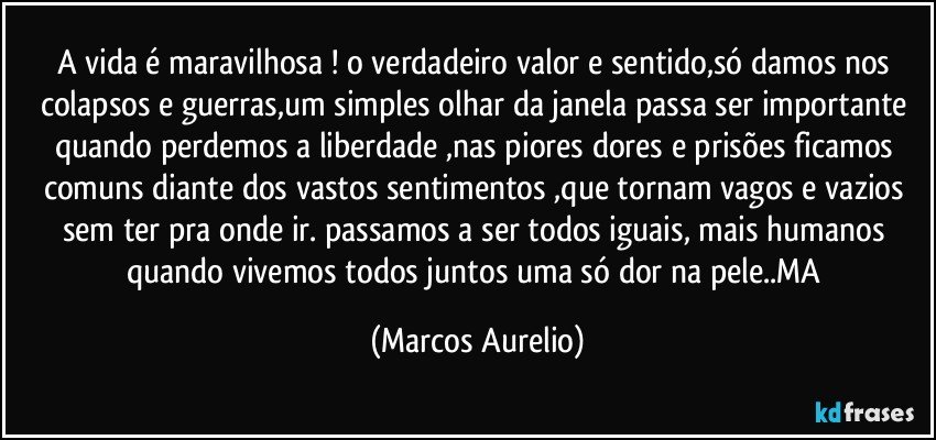 A vida é maravilhosa ! o verdadeiro valor e sentido,só damos nos colapsos e guerras,um simples olhar da janela passa ser importante quando perdemos a liberdade ,nas piores dores e prisões ficamos comuns diante dos vastos sentimentos ,que tornam vagos e vazios sem ter pra onde ir.  passamos a ser todos iguais, mais humanos quando vivemos todos  juntos uma só dor na pele..MA (Marcos Aurelio)