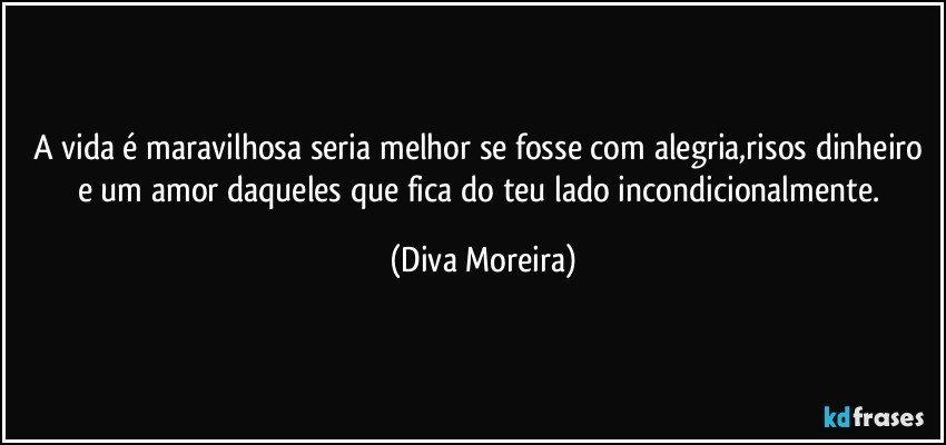 A vida é maravilhosa seria melhor se fosse com alegria,risos dinheiro e um amor daqueles que fica do teu lado incondicionalmente. (Diva Moreira)