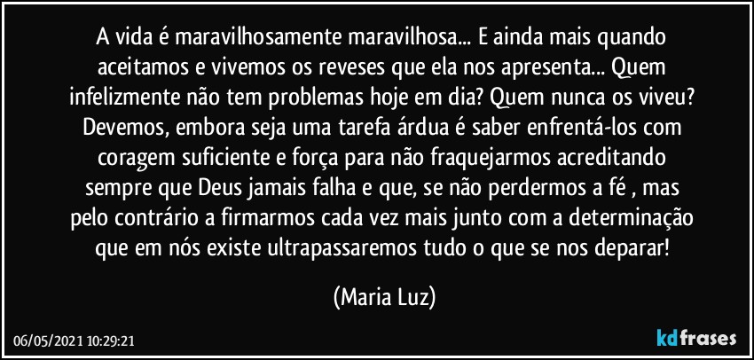 A vida é maravilhosamente maravilhosa... E ainda mais quando aceitamos e vivemos os reveses que ela nos apresenta... Quem infelizmente não tem problemas hoje em dia? Quem nunca os viveu? Devemos, embora seja uma tarefa árdua  é saber enfrentá-los com coragem suficiente e força para não fraquejarmos acreditando sempre que Deus jamais falha e que,  se não perdermos a fé , mas pelo contrário a firmarmos cada vez mais junto com a determinação que em nós existe ultrapassaremos tudo o que se nos deparar! (Maria Luz)