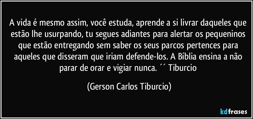 A vida é mesmo assim, você estuda, aprende a si livrar daqueles que estão lhe usurpando, tu segues adiantes para alertar os pequeninos que estão entregando sem saber os seus parcos pertences para aqueles que disseram que iriam defende-los. A Bíblia ensina a não parar de orar e vigiar nunca. ´´ Tiburcio (Gerson Carlos Tiburcio)