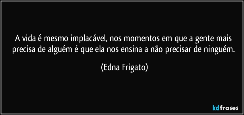 A vida é mesmo implacável, nos momentos em que a gente mais precisa de alguém é que ela nos ensina a não precisar de ninguém. (Edna Frigato)