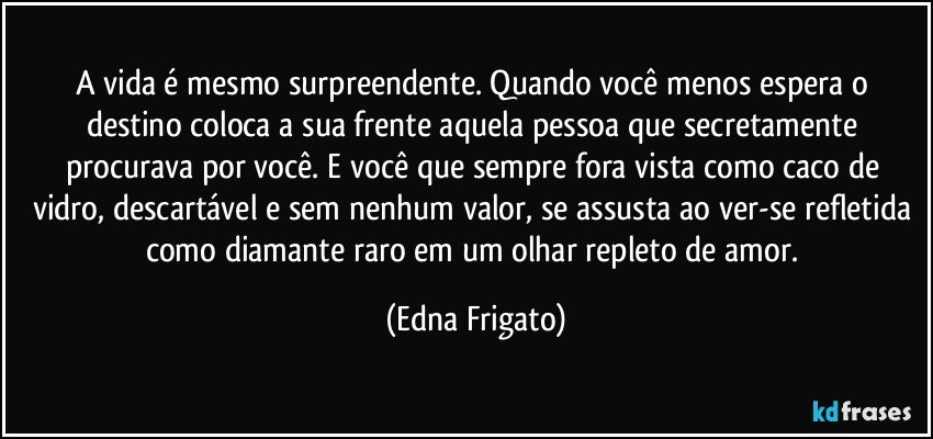 A vida é mesmo surpreendente. Quando você menos espera o destino coloca a sua frente aquela pessoa que secretamente procurava por você. E você que sempre fora vista como caco de vidro, descartável e sem nenhum valor, se assusta ao ver-se refletida como diamante raro em um olhar repleto de amor. (Edna Frigato)