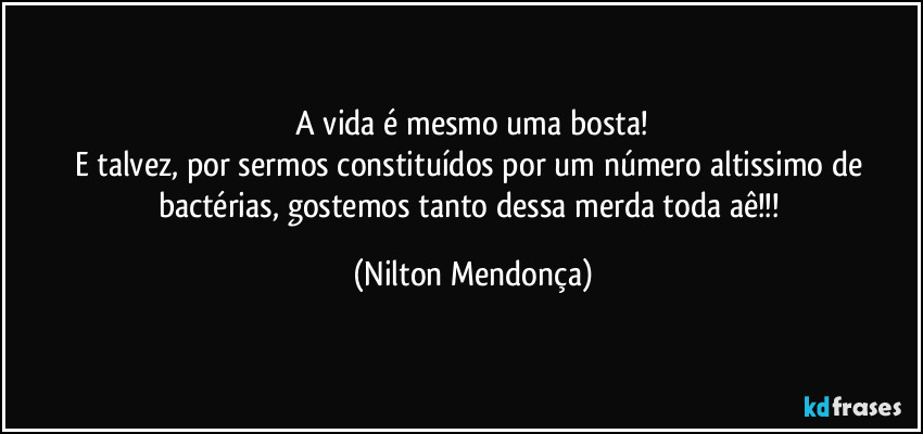 ⁠A vida é mesmo uma bosta! 
E talvez, por sermos constituídos por um número altissimo de bactérias, gostemos tanto dessa merda toda aê!!! (Nilton Mendonça)