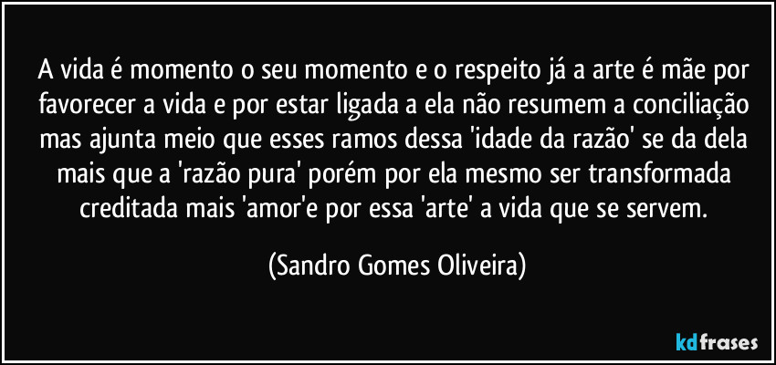 A vida é momento o seu momento e o respeito já a arte é mãe por favorecer a vida e por estar ligada a ela não resumem a conciliação mas ajunta meio que esses ramos dessa 'idade da razão' se da dela mais que a 'razão pura' porém por ela mesmo ser transformada creditada mais 'amor'e por essa 'arte' a vida que se servem. (Sandro Gomes Oliveira)