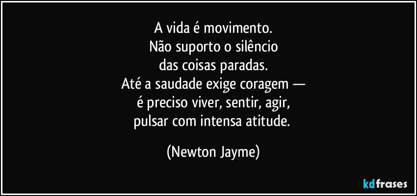 A vida é movimento.
Não suporto o silêncio
das coisas paradas.
Até a saudade exige coragem —
é preciso viver, sentir, agir,
pulsar com intensa atitude. (Newton Jayme)