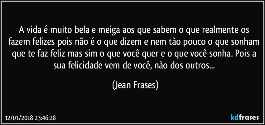 A vida é muito bela e meiga aos que sabem o que realmente os fazem felizes pois não é o que dizem e nem tão pouco o que sonham que te faz feliz mas sim o que você quer e o que você sonha. Pois a sua felicidade vem de você, não dos outros... (Jean Frases)