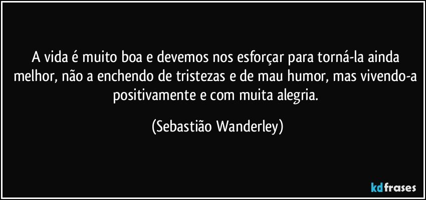 A vida é muito boa e devemos nos esforçar para torná-la ainda melhor, não a enchendo de tristezas e de mau humor, mas vivendo-a positivamente e com muita alegria. (Sebastião Wanderley)