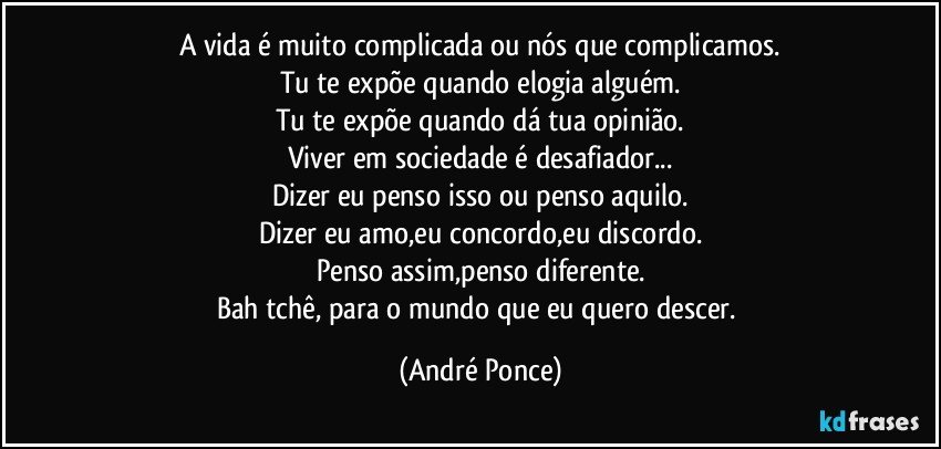 A vida é muito complicada ou nós que complicamos.
Tu te expõe quando elogia alguém.
Tu te expõe quando dá tua opinião.
Viver em sociedade é desafiador...
Dizer eu penso isso ou penso aquilo.
Dizer eu amo,eu concordo,eu discordo.
Penso assim,penso diferente.
Bah tchê, para o mundo que eu quero descer. (André Ponce)