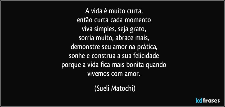 A vida é muito curta, 
então curta cada momento 
viva simples, seja grato, 
sorria muito, abrace mais, 
demonstre seu amor na prática, 
sonhe e construa a sua felicidade 
porque a vida fica mais bonita quando 
vivemos com amor. (Sueli Matochi)