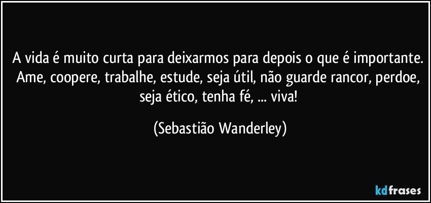 A vida é muito curta para deixarmos para depois o que é importante. Ame, coopere, trabalhe, estude, seja útil, não guarde rancor, perdoe, seja ético, tenha fé, ... viva! (Sebastião Wanderley)