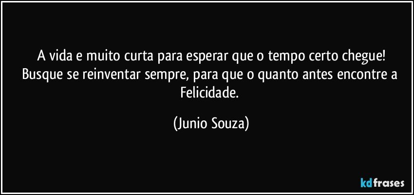 A vida e muito curta para esperar que o tempo certo chegue!
Busque se reinventar sempre, para que o quanto antes encontre a Felicidade. (Junio Souza)