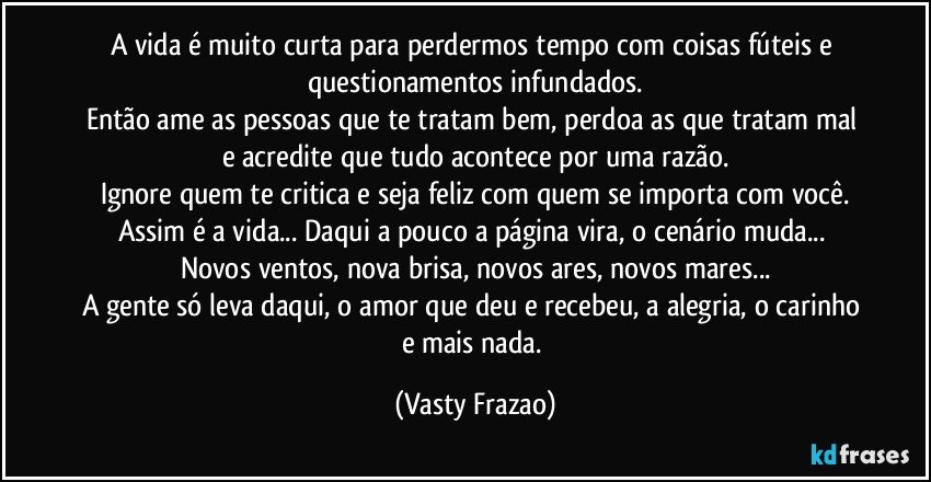 A vida é muito curta para perdermos tempo com coisas fúteis e questionamentos infundados.
Então ame as pessoas que te tratam bem, perdoa as que tratam mal e acredite que tudo acontece por uma razão.
Ignore quem te critica e seja feliz com quem se importa com você.
Assim é a vida... Daqui a pouco a página vira, o cenário muda... 
Novos ventos, nova brisa, novos ares, novos mares...
A gente só leva daqui, o amor que deu e recebeu, a alegria, o carinho e mais nada. (Vasty Frazao)