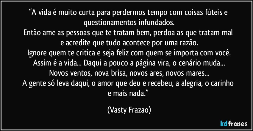 “A vida é muito curta para perdermos tempo com coisas fúteis e questionamentos infundados.
Então ame as pessoas que te tratam bem, perdoa as que tratam mal e acredite que tudo acontece por uma razão.
Ignore quem te critica e seja feliz com quem se importa com você.
Assim é a vida... Daqui a pouco a página vira, o cenário muda...
Novos ventos, nova brisa, novos ares, novos mares...
A gente só leva daqui, o amor que deu e recebeu, a alegria, o carinho e mais nada.” (Vasty Frazao)