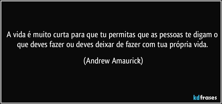 A vida é muito curta para que tu permitas que as pessoas te digam o que deves fazer ou deves deixar de fazer com tua própria vida. (Andrew Amaurick)