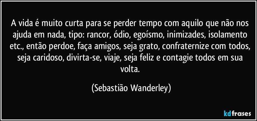 A vida é muito curta para se perder tempo com aquilo que não nos ajuda em nada, tipo: rancor, ódio, egoísmo, inimizades, isolamento etc., então perdoe, faça amigos, seja grato, confraternize com todos, seja caridoso, divirta-se, viaje, seja feliz e contagie todos em sua volta. (Sebastião Wanderley)