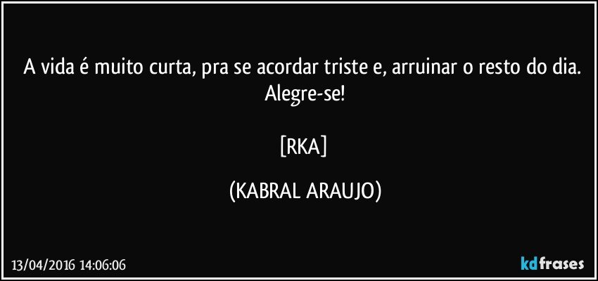 A vida é muito curta, pra se acordar triste e, arruinar o resto do dia. 
Alegre-se!

[RKA] (KABRAL ARAUJO)