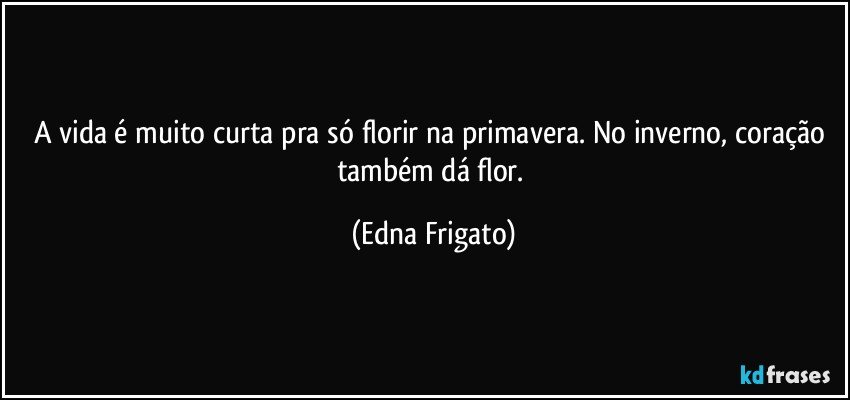 A vida é muito curta pra só florir na primavera. No inverno, coração também dá flor. (Edna Frigato)