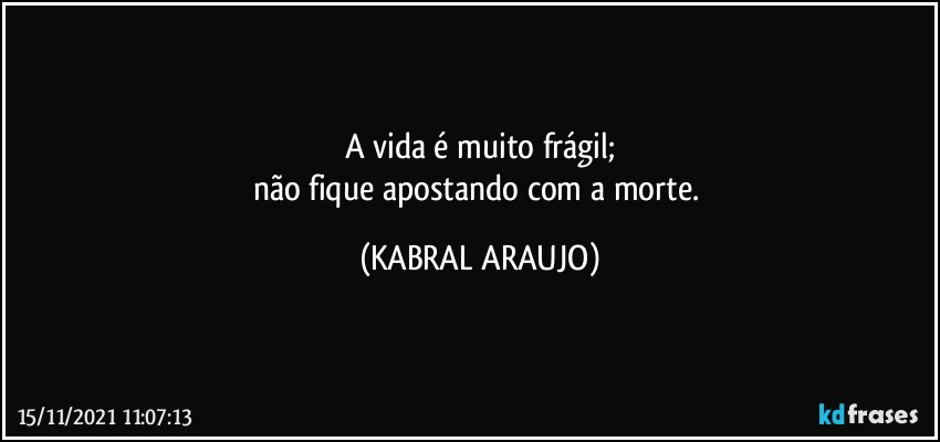 A vida é muito frágil;
não fique apostando com a morte. (KABRAL ARAUJO)