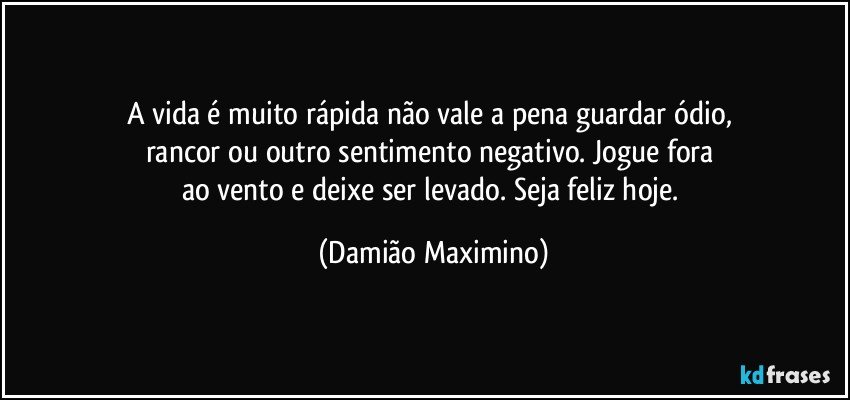 A vida é muito rápida não vale a pena guardar ódio, 
rancor ou outro sentimento negativo. Jogue fora 
ao vento e deixe ser levado. Seja feliz hoje. (Damião Maximino)