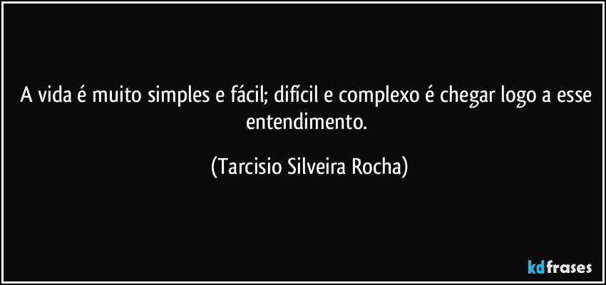 A vida é muito simples e fácil; difícil e complexo é chegar logo a esse entendimento. (Tarcisio Silveira Rocha)