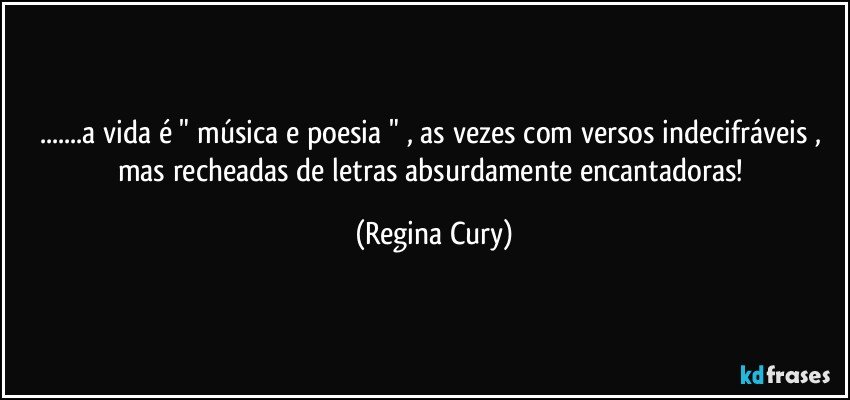 ...a vida  é " música e poesia "  , as vezes   com versos indecifráveis , mas  recheadas de letras absurdamente encantadoras! (Regina Cury)