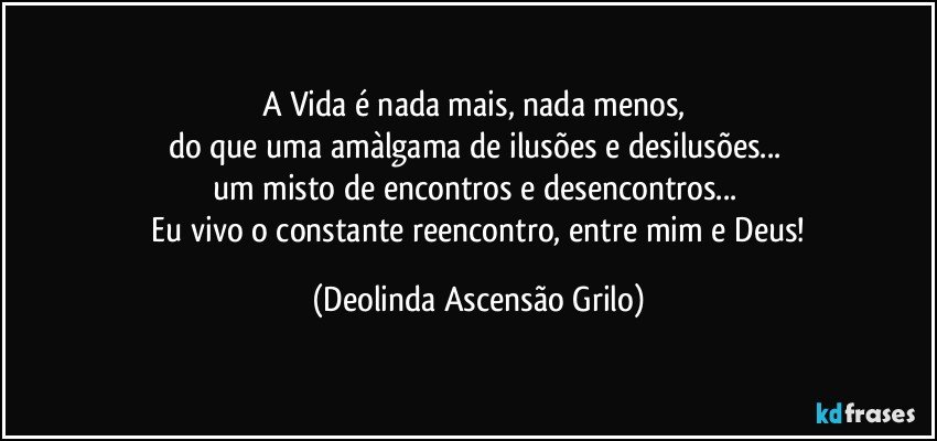 A Vida é nada mais, nada menos, 
do que uma amàlgama de ilusões e desilusões... 
um misto de encontros e desencontros... 
 Eu vivo o constante reencontro, entre mim e Deus! (Deolinda Ascensão Grilo)