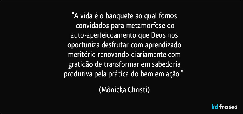 "A vida é o banquete ao qual fomos
 convidados para metamorfose do
 auto-aperfeiçoamento que Deus nos 
oportuniza desfrutar com aprendizado
 meritório renovando diariamente com 
gratidão de transformar em sabedoria
produtiva pela prática do bem em ação." (Mônicka Christi)