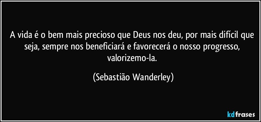 A vida é o bem mais precioso que Deus nos deu, por mais difícil que seja, sempre nos beneficiará e favorecerá o nosso progresso, valorizemo-la. (Sebastião Wanderley)