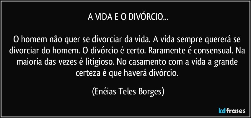 A VIDA E O DIVÓRCIO...

O homem não quer se divorciar da vida. A vida sempre quererá se divorciar do homem. O divórcio é certo. Raramente é consensual. Na maioria das vezes é litigioso. No casamento com a vida a grande certeza é que haverá divórcio. (Enéias Teles Borges)