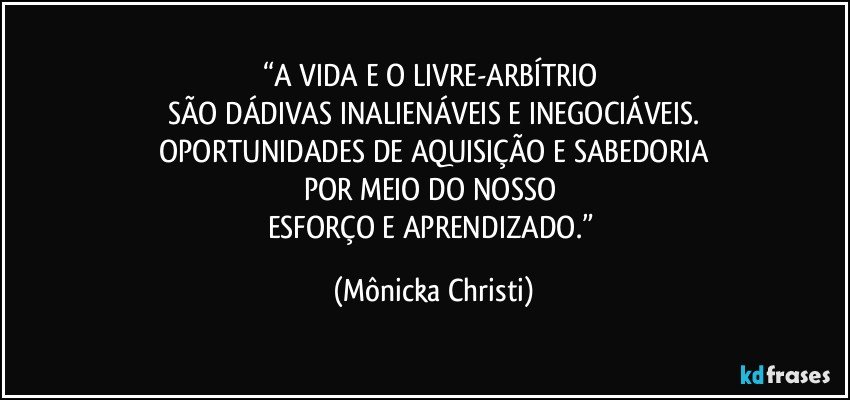 “A VIDA E O LIVRE-ARBÍTRIO 
SÃO DÁDIVAS INALIENÁVEIS E INEGOCIÁVEIS.
 OPORTUNIDADES DE AQUISIÇÃO E SABEDORIA 
POR MEIO DO NOSSO 
ESFORÇO E APRENDIZADO.” (Mônicka Christi)