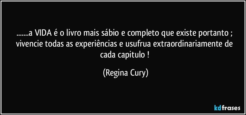 ...a VIDA é o livro mais  sábio e  completo que existe  portanto ; vivencie todas as experiências  e usufrua  extraordinariamente de cada capitulo ! (Regina Cury)