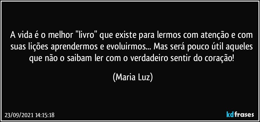 A vida é o melhor "livro" que existe para lermos com atenção e com suas lições aprendermos e evoluirmos... Mas será pouco útil aqueles que não o saibam ler com o verdadeiro sentir do coração! (Maria Luz)