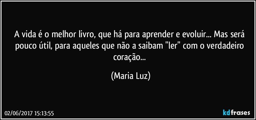 A vida é o melhor livro, que há para aprender e evoluir... Mas será pouco útil, para aqueles que não a saibam "ler" com o verdadeiro coração... (Maria Luz)