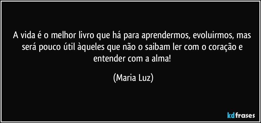 A vida é o melhor livro que há para aprendermos, evoluirmos, mas será pouco útil àqueles que não o saibam ler com o coração e entender com a alma! (Maria Luz)