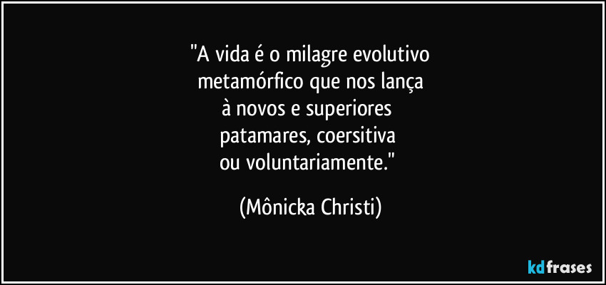 "A vida é o milagre evolutivo
metamórfico que nos lança
à novos e superiores 
patamares, coersitiva 
ou voluntariamente." (Mônicka Christi)