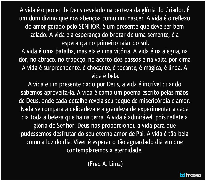 A vida é o poder de Deus revelado na certeza da glória do Criador. É um dom divino que nos abençoa como um nascer. A vida é o reflexo do amor gerado pelo SENHOR, é um presente que deve ser bem zelado. A vida é a esperança do brotar de uma semente, é a esperança no primeiro raiar do sol.
A vida é uma batalha, mas ela é uma vitória. A vida é na alegria, na dor, no abraço, no tropeço, no acerto dos passos e na volta por cima.
A vida é surpreendente, é chocante, é tocante, é mágica, é linda. A vida é bela.
A vida é um presente dado por Deus, a vida é incrível quando sabemos aproveitá-la. A vida é como um poema escrito pelas mãos de Deus, onde cada detalhe revela seu toque de misericórdia e amor. Nada se compara a delicadeza e a grandeza de experimentar a cada dia toda a beleza que há na terra. A vida é admirável, pois reflete a glória do Senhor. Deus nos proporcionou a vida para que pudéssemos desfrutar do seu eterno amor de Pai. A vida é tão bela como a luz do dia. Viver é esperar o tão aguardado dia em que contemplaremos a eternidade. (Fred A. Lima)