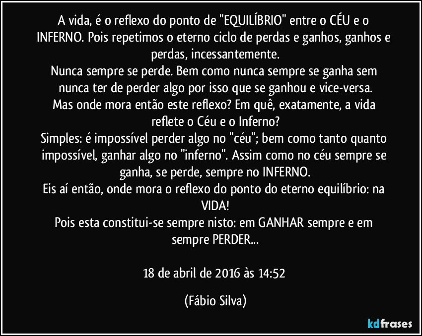 A vida, é o reflexo do ponto de "EQUILÍBRIO" entre o CÉU e o INFERNO. Pois repetimos o eterno ciclo de perdas e ganhos, ganhos e perdas, incessantemente.
Nunca sempre se perde. Bem como nunca sempre se ganha sem nunca ter de perder algo por isso que se ganhou e vice-versa.
Mas onde mora então este reflexo? Em quê, exatamente, a vida reflete o Céu e o Inferno?
Simples: é impossível perder algo no "céu"; bem como tanto quanto impossível, ganhar algo no "inferno". Assim como no céu sempre se ganha, se perde, sempre no INFERNO.
Eis aí então, onde mora o reflexo do ponto do eterno equilíbrio: na VIDA!
Pois esta constitui-se sempre nisto: em GANHAR sempre e em sempre PERDER...

18 de abril de 2016 às 14:52 (Fábio Silva)