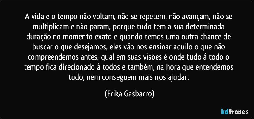 A vida e o tempo não voltam, não se repetem, não avançam, não se multiplicam e não param, porque tudo tem a sua determinada duração no momento exato e quando temos uma outra chance de buscar o que desejamos, eles vão nos ensinar aquilo o que não compreendemos antes, qual em suas visões é onde tudo á todo o tempo fica direcionado à todos e também, na hora que entendemos tudo, nem conseguem mais nos ajudar. (Erika Gasbarro)