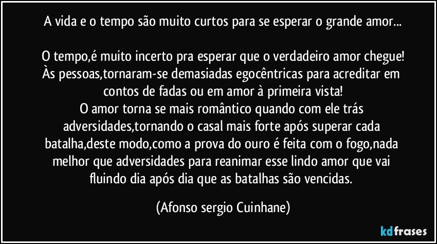 A vida e o tempo são muito curtos para se esperar o grande amor...

O tempo,é muito incerto pra esperar que o verdadeiro amor chegue!
Às pessoas,tornaram-se demasiadas egocêntricas para acreditar em contos de fadas ou em amor à primeira vista!
O amor torna se mais romântico quando com ele trás adversidades,tornando o casal mais forte após superar cada batalha,deste modo,como a prova do ouro é feita com o fogo,nada melhor que adversidades para reanimar esse lindo amor que vai fluindo dia após dia que as batalhas são vencidas. (Afonso sergio Cuinhane)