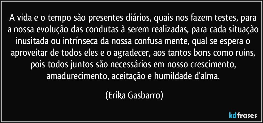 A vida e o tempo são presentes diários, quais nos fazem testes, para a nossa evolução das condutas à serem realizadas, para cada situação inusitada ou intrínseca da nossa confusa mente, qual se espera o aproveitar de todos eles e o agradecer, aos tantos bons como ruins, pois todos juntos são necessários em nosso crescimento, amadurecimento, aceitação e humildade d'alma. (Erika Gasbarro)