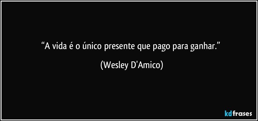 “A vida é o único presente que pago para ganhar.” (Wesley D'Amico)