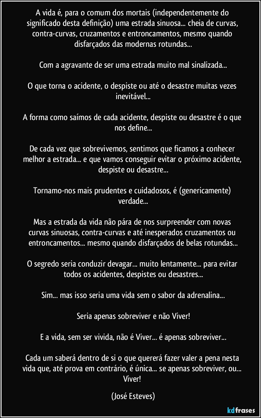 A vida é, para o comum dos mortais (independentemente do significado desta definição) uma estrada sinuosa... cheia de curvas, contra-curvas, cruzamentos e entroncamentos, mesmo quando disfarçados das modernas rotundas...

Com a agravante de ser uma estrada muito mal sinalizada...

O que torna o acidente, o despiste ou até o desastre muitas vezes inevitável...

A forma como saímos de cada acidente, despiste ou desastre é o que nos define...

De cada vez que sobrevivemos, sentimos que ficamos a conhecer melhor a estrada... e que vamos conseguir evitar o próximo acidente, despiste ou desastre...

Tornamo-nos mais prudentes e cuidadosos, é (genericamente) verdade...

Mas a estrada da vida não pára de nos surpreender com novas curvas sinuosas, contra-curvas e até inesperados cruzamentos ou entroncamentos... mesmo quando disfarçados de belas rotundas...

O segredo seria conduzir devagar... muito lentamente... para evitar todos os acidentes, despistes ou desastres...

Sim... mas isso seria uma vida sem o sabor da adrenalina...

Seria apenas sobreviver e não Viver!

E a vida, sem ser vivida, não é Viver... é apenas sobreviver...

Cada um saberá dentro de si o que quererá fazer valer a pena nesta vida que, até prova em contrário, é única... se apenas sobreviver, ou... Viver! (José Esteves)