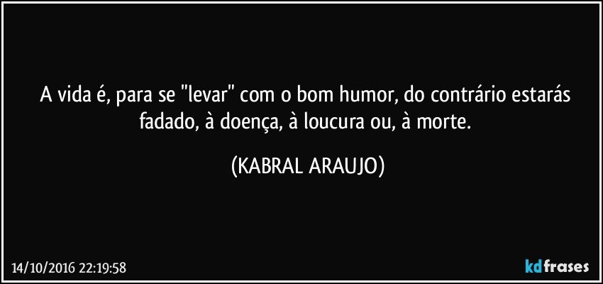 A vida é, para se "levar" com o bom humor, do contrário estarás fadado, à doença, à loucura ou, à morte. (KABRAL ARAUJO)