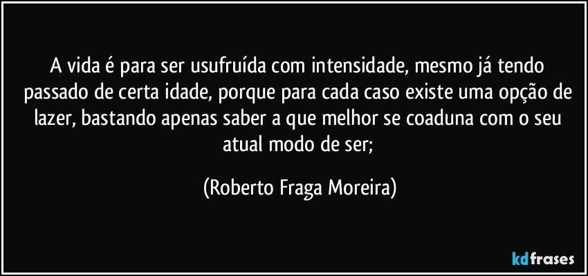 A vida é para ser usufruída com intensidade, mesmo já tendo passado de certa idade, porque para cada caso existe uma opção de lazer, bastando apenas saber a que melhor se coaduna com o seu atual modo de ser; (Roberto Fraga Moreira)