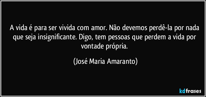 A vida é  para ser vivida com amor. Não devemos perdê-la por nada que seja insignificante.  Digo, tem pessoas  que perdem a vida por vontade própria. (José Maria Amaranto)