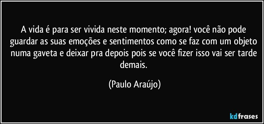 A vida é para ser vivida neste momento; agora! você não pode guardar as suas emoções e sentimentos como se faz com um objeto numa gaveta e deixar pra depois pois se você fizer isso vai ser tarde demais. (Paulo Araújo)