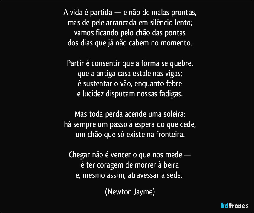A vida é partida — e não de malas prontas,
mas de pele arrancada em silêncio lento;
vamos ficando pelo chão das pontas
dos dias que já não cabem no momento.

Partir é consentir que a forma se quebre,
que a antiga casa estale nas vigas;
é sustentar o vão, enquanto febre
e lucidez disputam nossas fadigas.

Mas toda perda acende uma soleira:
há sempre um passo à espera do que cede,
um chão que só existe na fronteira.

Chegar não é vencer o que nos mede —
é ter coragem de morrer à beira
e, mesmo assim, atravessar a sede. (Newton Jayme)