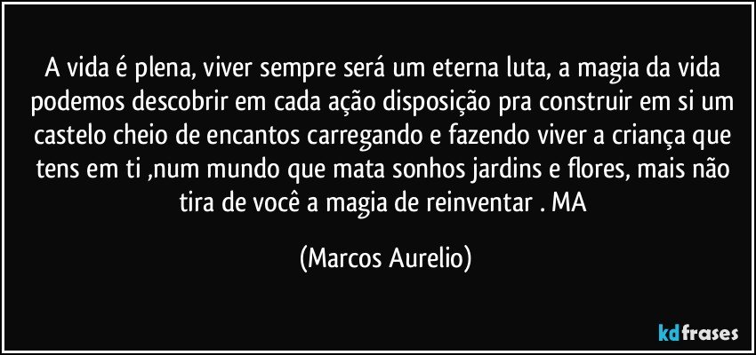 A vida é plena, viver sempre será um eterna luta, a magia da vida podemos descobrir em cada ação disposição pra construir em si um castelo cheio de encantos carregando e fazendo viver a criança que tens em ti ,num mundo que mata sonhos jardins e flores, mais não tira de você a magia de reinventar . MA (Marcos Aurelio)